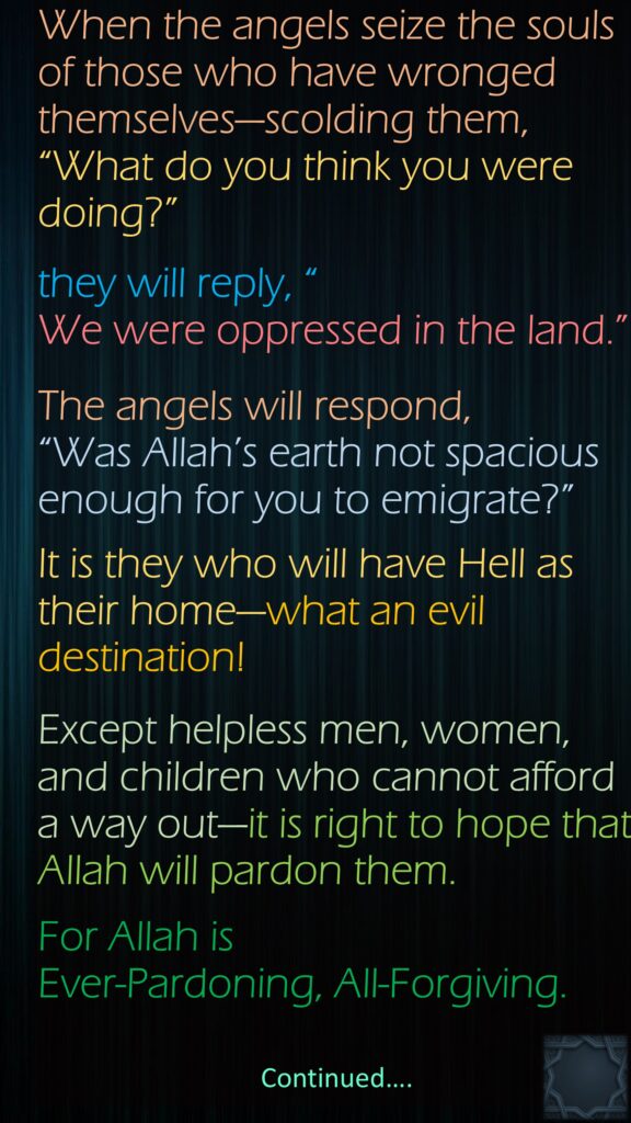 When the angels seize the souls of those who have wronged themselves—scolding them, “What do you think you were doing?” they will reply, “We were oppressed in the land.” The angels will respond, “Was Allah’s earth not spacious enough for you to emigrate?” It is they who will have Hell as their home—what an evil destination!Except helpless men, women, and children who cannot afford a way out—it is right to hope that Allah will pardon them. For Allah is Ever-Pardoning, All-Forgiving.