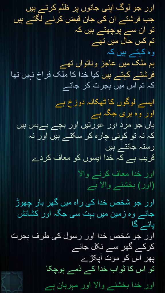 اور جو لوگ اپنی جانوں پر ظلم کرتے ہیں 
جب فرشتے ان کی جان قبض کرنے لگتے ہیں تو ان سے پوچھتے ہیں کہ 
تم کس حال میں تھے 
وہ کہتے ہیں کہ 
ہم ملک میں عاجز وناتواں تھے 
فرشتے کہتے ہیں کیا خدا کا ملک فراخ نہیں تھا کہ تم اس میں ہجرت کر جاتے

ایسے لوگوں کا ٹھکانہ دوزخ ہے 
اور وہ بری جگہ ہے 
ہاں جو مرد اور عورتیں اور بچے بےبس ہیں کہ نہ تو کوئی چارہ کر سکتے ہیں اور نہ رستہ جانتے ہیں 
قریب ہے کہ خدا ایسوں کو معاف کردے

اور خدا معاف کرنے والا 
(اور) بخشنے والا ہے 

اور جو شخص خدا کی راہ میں گھر بار چھوڑ جائے وہ زمین میں بہت سی جگہ اور کشائش پائے گا 
اور جو شخص خدا اور رسول کی طرف ہجرت کرکے گھر سے نکل جائے 
پھر اس کو موت آپکڑے 
تو اس کا ثواب خدا کے ذمے ہوچکا 

اور خدا بخشنے والا اور مہربان ہے
