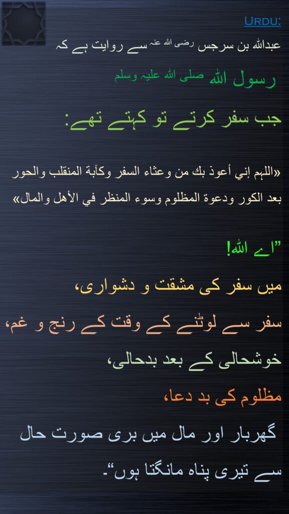 عبداللہ بن سرجس رضی اللہ عنہ سے روایت ہے کہ  
 رسول اللہ صلی اللہ علیہ وسلم 
جب سفر کرتے تو کہتے تھے:
 
«اللہم إني أعوذ بك من وعثاء السفر وكآبة المنقلب والحور 
بعد الكور ودعوة المظلوم وسوء المنظر في الأهل والمال»
 
”اے اللہ! 
میں سفر کی مشقت و دشواری، 
سفر سے لوٹنے کے وقت کے رنج و غم، 
خوشحالی کے بعد بدحالی، 
مظلوم کی بد دعا،
 گھربار اور مال میں بری صورت حال سے تیری پناہ مانگتا ہوں“۔ 
