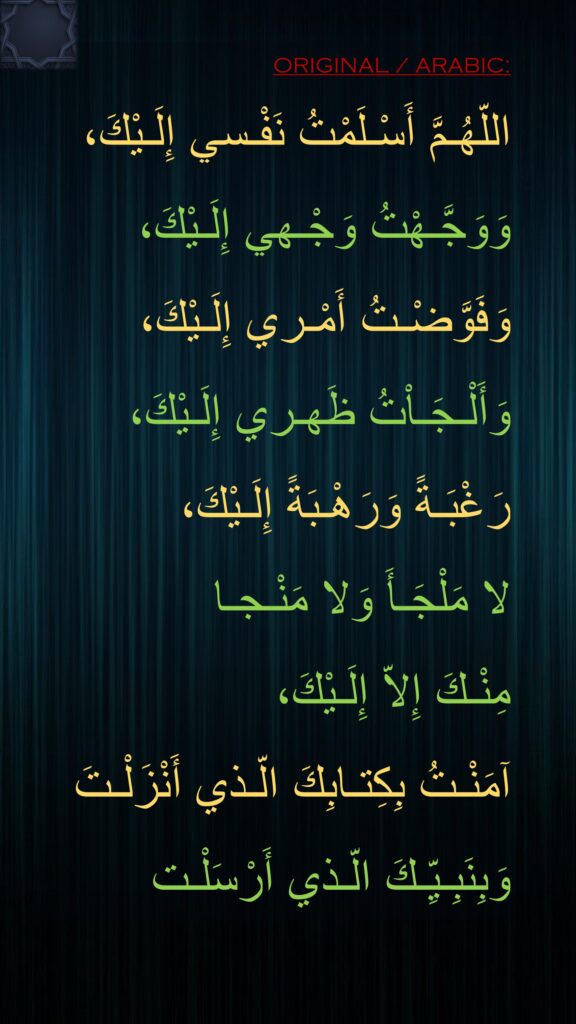 اللّهُـمَّ أَسْـلَمْتُ نَفْـسي إِلَـيْكَ،
وَوَجَّـهْتُ وَجْـهي إِلَـيْكَ،
وَفَوَّضْـتُ أَمْـري إِلَـيْكَ،
وَأَلْـجَـاْتُ ظَهـري إِلَـيْكَ،
رَغْبَـةً وَرَهْـبَةً إِلَـيْكَ،
لا مَلْجَـأَ وَلا مَنْـجـا 
مِنْـكَ إِلاّ إِلَـيْكَ،
آمَنْـتُ بِكِتـابِكَ الّـذي أَنْزَلْـتَ
وَبِنَبِـيِّـكَ الّـذي أَرْسَلْـت
