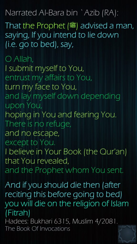 Narrated Al-Bara bin `Azib (RA): That the Prophet (ﷺ) advised a man, saying, If you intend to lie down (i.e. go to bed), say, O Allah,I submit myself to You,entrust my affairs to You,turn my face to You,and lay myself down depending upon You,hoping in You and fearing You.There is no refuge, and no escape, except to You.I believe in Your Book (the Qur'an) that You revealed,and the Prophet whom You sent.And if you should die then (after reciting this before going to bed) you will die on the religion of Islam(Fitrah)Hadees: Bukhari 6315, Muslim 4/2081.The Book Of Invocations