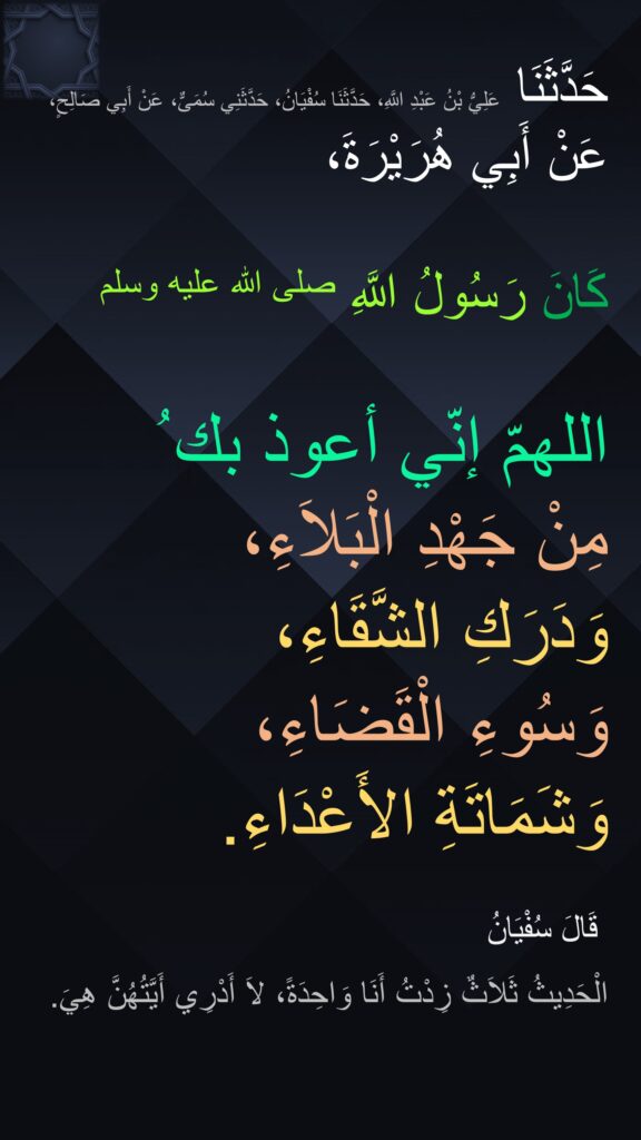 حَدَّثَنَا عَلِيُّ بْنُ عَبْدِ اللَّهِ، حَدَّثَنَا سُفْيَانُ، حَدَّثَنِي سُمَىٌّ، عَنْ أَبِي صَالِحٍ، عَنْ أَبِي هُرَيْرَةَ،

كَانَ رَسُولُ اللَّهِ صلى الله عليه وسلم 

اللهمّ إنّي أعوذ بك ُ 
مِنْ جَهْدِ الْبَلاَءِ، 
وَدَرَكِ الشَّقَاءِ، 
وَسُوءِ الْقَضَاءِ، 
وَشَمَاتَةِ الأَعْدَاءِ‏.

‏ قَالَ سُفْيَانُ 
الْحَدِيثُ ثَلاَثٌ زِدْتُ أَنَا وَاحِدَةً، لاَ أَدْرِي أَيَّتُهُنَّ هِيَ‏.