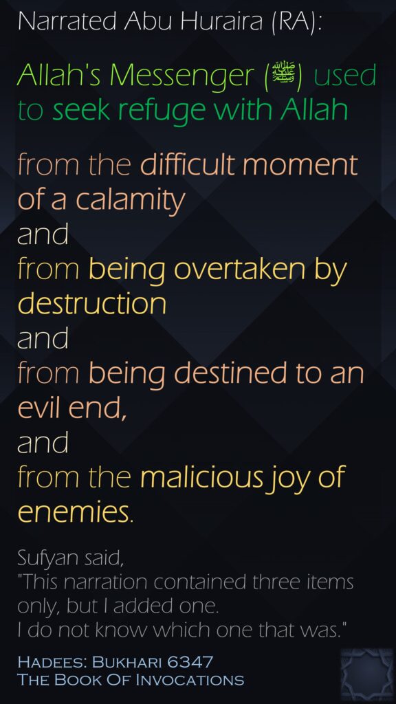 Narrated Abu Huraira (RA):Allah's Messenger (ﷺ) used to seek refuge with Allah from the difficult moment of a calamity and from being overtaken by destruction and from being destined to an evil end, and from the malicious joy of enemies. Sufyan said, "This narration contained three items only, but I added one. I do not know which one that was."Hadees: Bukhari 6347The Book Of Invocations