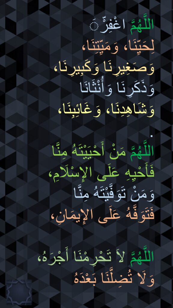 اللَّهُمَّ اغْفِرَّْ 
لِحَيِّنَا، وَمَيِّتِنَا، 
وَصَغِيرِنَا وَكَبِيرِنَا، 
وَذَكَرِنَا وَأُنْثَانَا
وَشَاهِدِنَا، وَغَائِبِنَا، 
. 
اللَّهُمَّ مَنْ أَحْيَيْتَهُ مِنَّا 
فَأَحْيِهِ عَلَى الإِسْلَامِ، 
وَمَنْ تَوَفَّيْتَهُ مِنَّا 
فَتَوَفَّهُ عَلَى الإِيمَانِ، 

اللَّهُمَّ لاَ تَحْرِمْنَا أَجْرَهُ، 
وَلَا تُضِلَّنَا بَعْدَهُ