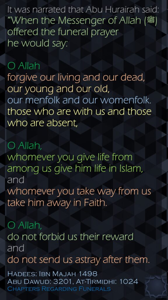 It was narrated that Abu Hurairah said:“When the Messenger of Allah (ﷺ) offered the funeral prayer he would say:O Allah forgive our living and our dead, our young and our old, our menfolk and our womenfolk. those who are with us and those who are absent, O Allah, whomever you give life from among us give him life in Islam, and whomever you take way from us take him away in Faith. O Allah, do not forbid us their reward and do not send us astray after them.Hadees: Ibn Majah 1498Abu Dawud: 3201, At-Tirmidhi: 1024Chapters Regarding Funerals