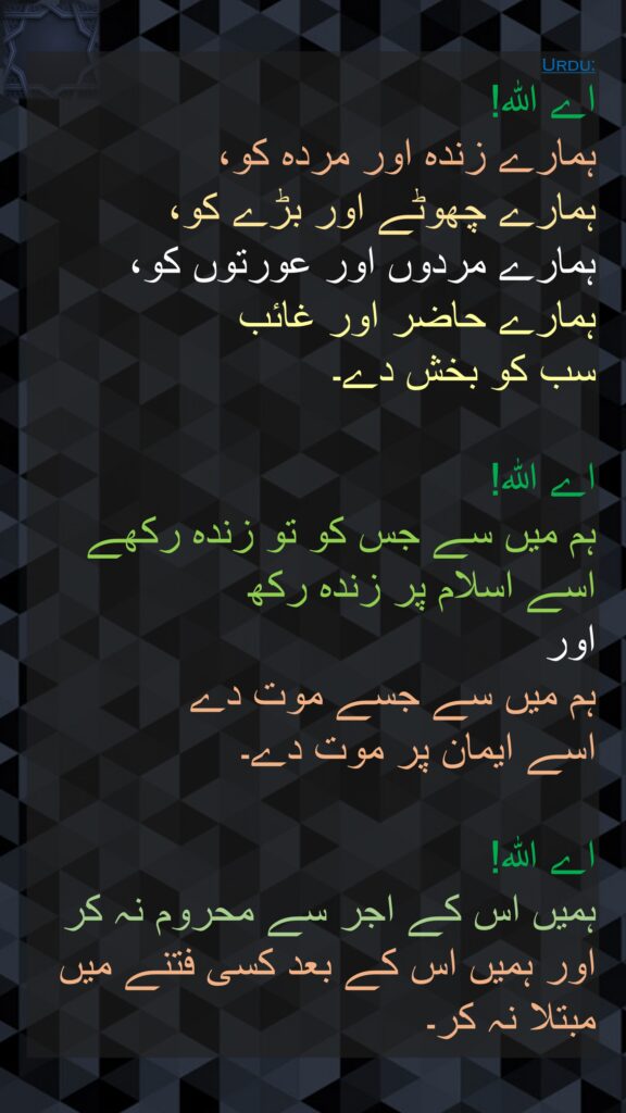 اے اللہ! 
ہمارے زندہ اور مردہ کو، 
ہمارے چھوٹے اور بڑے کو، 
ہمارے مردوں اور عورتوں کو، 
ہمارے حاضر اور غائب 
سب کو بخش دے۔ 

اے اللہ! 
ہم میں سے جس کو تو زندہ رکھے 
اسے اسلام پر زندہ رکھ 
اور 
ہم میں سے جسے موت دے 
اسے ایمان پر موت دے۔ 

اے اللہ! 
ہمیں اس کے اجر سے محروم نہ کر 
اور ہمیں اس کے بعد کسی فتنے میں 
مبتلا نہ کر۔ 
