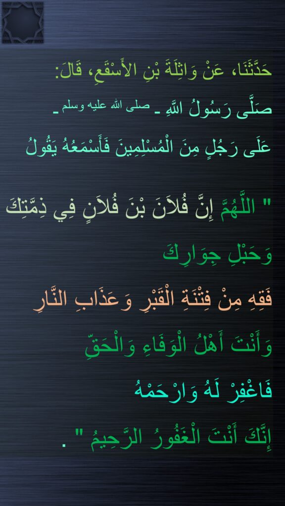 حَدَّثَنَا، عَنْ وَاثِلَةَ بْنِ الأَسْقَعِ، قَالَ:
صَلَّى رَسُولُ اللَّهِ ـ صلى الله عليه وسلم ـ 
عَلَى رَجُلٍ مِنَ الْمُسْلِمِينَ فَأَسْمَعُهُ يَقُولُ

"‏ اللَّهُمَّ إِنَّ فُلاَنَ بْنَ فُلاَنٍ فِي ذِمَّتِكَ 
وَحَبْلِ جِوَارِكَ 
فَقِهِ مِنْ فِتْنَةِ الْقَبْرِ وَعَذَابِ النَّارِ وَأَنْتَ أَهْلُ الْوَفَاءِ وَالْحَقِّ 
فَاغْفِرْ لَهُ وَارْحَمْهُ 
إِنَّكَ أَنْتَ الْغَفُورُ الرَّحِيمُ ‏"‏ ‏.
