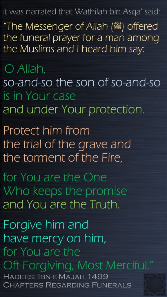 It was narrated that Wathilah bin Asqa’ said:“The Messenger of Allah (ﷺ) offered the funeral prayer for a man among the Muslims and I heard him say: ‘O Allah, so-and-so the son of so-and-so is in Your case and under Your protection.Protect him from the trial of the grave and the torment of the Fire, for You are the One Who keeps the promise and You are the Truth. Forgive him and have mercy on him, for You are the Oft-Forgiving, Most Merciful.”Hadees: Ibn-e-Majah 1499Chapters Regarding Funerals