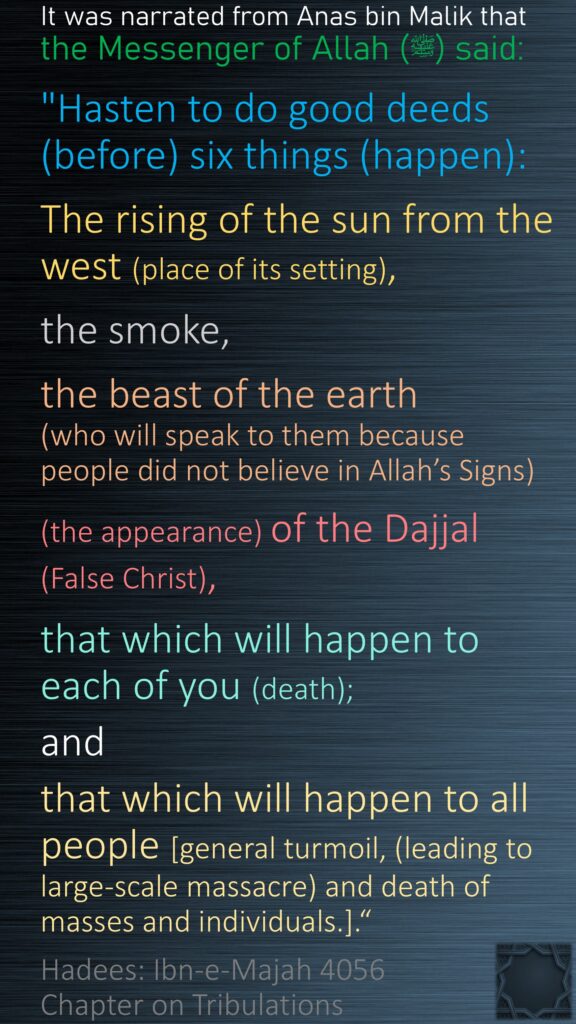 It was narrated from Anas bin Malik that the Messenger of Allah (ﷺ) said:"Hasten to do good deeds (before) six things (happen): The rising of the sun from the west (place of its setting), the smoke, the beast of the earth (who will speak to them because people did not believe in Allah’s Signs)(the appearance) of the Dajjal (False Christ), that which will happen to each of you (death); and that which will happen to all people [general turmoil, (leading to large-scale massacre) and death of masses and individuals.].“Hadees: Ibn-e-Majah 4056Chapter on Tribulations