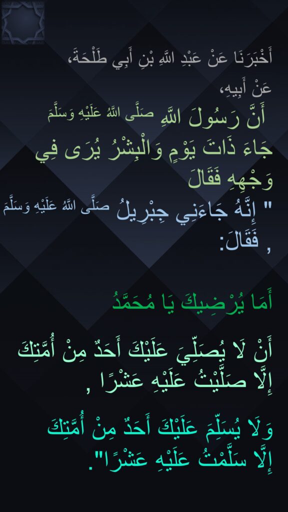 أَخْبَرَنَا عَنْ عَبْدِ اللَّهِ بْنِ أَبِي طَلْحَةَ، 
‏‏‏‏‏‏ ‏‏‏‏‏‏عَنْ أَبِيهِ،‏‏‏‏‏‏
 ‏‏‏‏‏‏ أَنَّ رَسُولَ اللَّهِ صَلَّى اللَّهُ عَلَيْهِ وَسَلَّمَ 
جَاءَ ذَاتَ يَوْمٍ وَالْبِشْرُ يُرَى فِي وَجْهِهِ فَقَالَ
‏‏‏‏" إِنَّهُ جَاءَنِي جِبْرِيلُ صَلَّى اللَّهُ عَلَيْهِ وَسَلَّمَ , فَقَالَ: 

أَمَا يُرْضِيكَ يَا مُحَمَّدُ 

أَنْ لَا يُصَلِّيَ عَلَيْكَ أَحَدٌ مِنْ أُمَّتِكَ إِلَّا صَلَّيْتُ عَلَيْهِ عَشْرًا ,
 
وَلَا يُسَلِّمَ عَلَيْكَ أَحَدٌ مِنْ أُمَّتِكَ 
إِلَّا سَلَّمْتُ عَلَيْهِ عَشْرًا".
