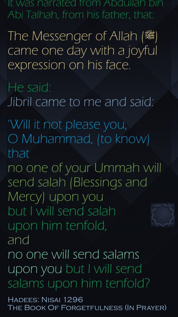 It was narrated from Abdullah bin Abi Talhah, from his father, that:The Messenger of Allah (ﷺ)came one day with a joyful expression on his face. He said:  Jibril came to me and said:'Will it not please you, O Muhammad, (to know) that no one of your Ummah will send salah (Blessings and Mercy) upon you but I will send salah upon him tenfold, and no one will send salams upon you but I will send salams upon him tenfold? Hadees: Nisai 1296The Book Of Forgetfulness (In Prayer)