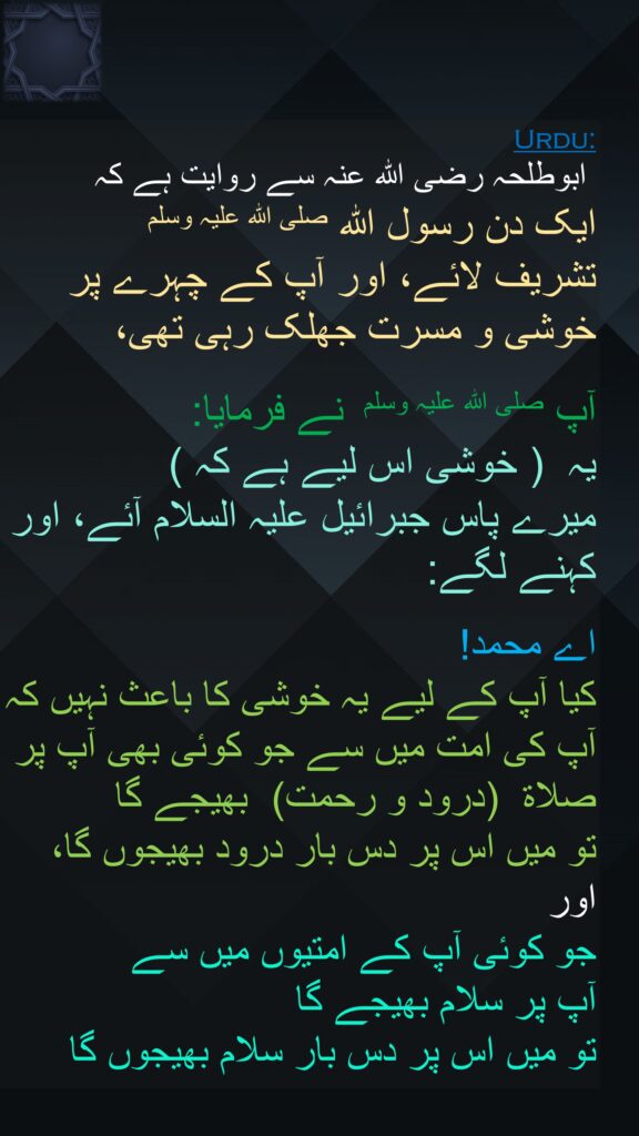 ابوطلحہ رضی اللہ عنہ سے روایت ہے کہ   
ایک دن رسول اللہ صلی اللہ علیہ وسلم 
تشریف لائے، اور آپ کے چہرے پر خوشی و مسرت جھلک رہی تھی،
 
آپ صلی اللہ علیہ وسلم  نے فرمایا: 
یہ  ( خوشی اس لیے ہے کہ )  
میرے پاس جبرائیل علیہ السلام آئے، اور کہنے لگے: 

اے محمد! 
کیا آپ کے لیے یہ خوشی کا باعث نہیں کہ آپ کی امت میں سے جو کوئی بھی آپ پر صلاۃ  (درود و رحمت)  بھیجے گا 
تو میں اس پر دس بار درود بھیجوں گا، 
اور 
جو کوئی آپ کے امتیوں میں سے 
آپ پر سلام بھیجے گا 
تو میں اس پر دس بار سلام بھیجوں گا
