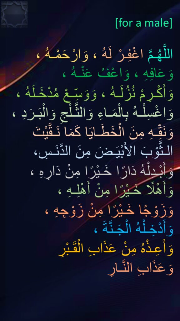 for a Male

اللَّهُـمَّ اغْفِـرْ لَهُ ، وَارْحَمْـهُ ، وَعَافِهِ ، وَاعْفُ عَنْـهُ ، 
وَأَكْـرِمْ نُزُلَـهُ ، وَوَسِّـعْ مُدْخَـلَهُ ، وَاغْسِلْـهُ بِالْمَـاءِ وَالثَّـلْجِ وَالْبَـرَدِ ، وَنَقِّـهِ مِنَ الْخَطَـايَا كَمَا نَـقَّيْتَ الـثَّوْبَ الأَبْيَـضَ مِنَ الدَّنَـسِ، وَأَبْـدِلْهُ دَارًا خَـيْرًا مِنْ دَارِهِ ، وَأَهْلًا خَـيْرًا مِنْ أَهْلِـهِ ، 
وَزَوْجًا خَـيْرًا مِنْ زَوْجِهِ ، وَأَدْخِـلْهُ الْجَـنَّةَ ، 
وَأَعِـذْهُ مِنْ عَذَابِ الْقَـبْرِ 
وَعَذَابِ النَّـارِ

