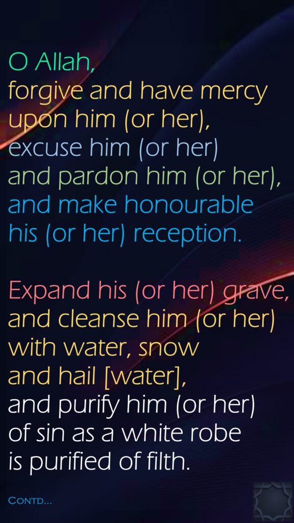 O Allah, forgive and have mercy upon him (or her), excuse him (or her) and pardon him (or her), and make honourable his (or her) reception. Expand his (or her) grave, and cleanse him (or her) with water, snow and hail [water], and purify him (or her) of sin as a white robe is purified of filth.Contd…