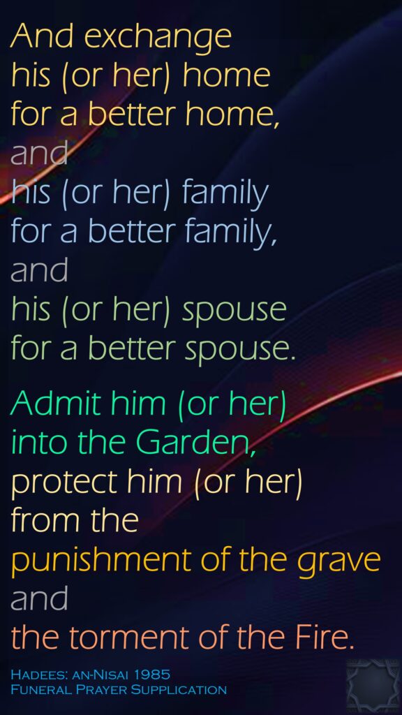 And exchange his (or her) home for a better home, and his (or her) family for a better family, and his (or her) spouse for a better spouse. Admit him (or her) into the Garden, protect him (or her) from the punishment of the grave and the torment of the Fire.Hadees: an-Nisai 1985Funeral Prayer Supplication