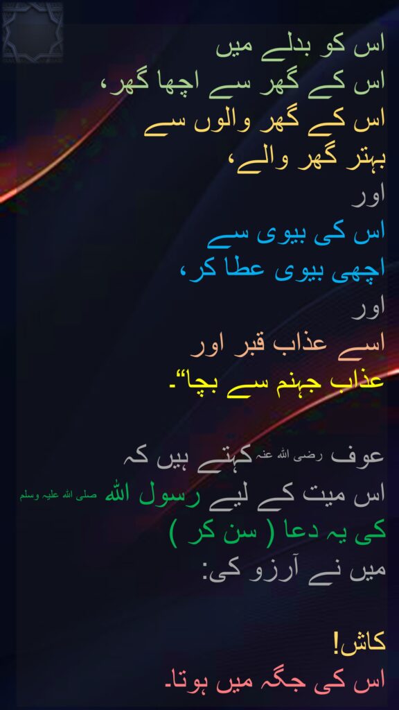 اس کو بدلے میں 
اس کے گھر سے اچھا گھر، 
اس کے گھر والوں سے 
بہتر گھر والے، 
اور 
اس کی بیوی سے 
اچھی بیوی عطا کر، 
اور 
اسے عذاب قبر اور 
عذاب جہنم سے بچا“۔ 

عوف رضی اللہ عنہ کہتے ہیں کہ 
اس میت کے لیے رسول اللہ صلی اللہ علیہ وسلم کی یہ دعا ( سن کر ) 
میں نے آرزو کی:
 
کاش! 
اس کی جگہ میں ہوتا۔