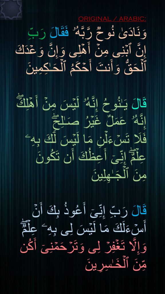 وَنَادَىٰ نُوحࣱ رَّبَّهُۥ فَقَالَ رَبِّ إِنَّ ٱبۡنِی مِنۡ أَهۡلِی وَإِنَّ وَعۡدَكَ ٱلۡحَقُّ وَأَنتَ أَحۡكَمُ ٱلۡحَـٰكِمِینَ 

قَالَ یَـٰنُوحُ إِنَّهُۥ لَیۡسَ مِنۡ أَهۡلِكَۖ إِنَّهُۥ عَمَلٌ غَیۡرُ صَـٰلِحࣲۖ 
فَلَا تَسۡءَلۡنِ مَا لَیۡسَ لَكَ بِهِۦ عِلۡمٌۖ إِنِّیۤ أَعِظُكَ أَن تَكُونَ 
مِنَ ٱلۡجَـٰهِلِینَ 

قَالَ رَبِّ إِنِّیۤ أَعُوذُ بِكَ أَنۡ أَسۡءَلَكَ مَا لَیۡسَ لِی بِهِۦ عِلۡمࣱۖ وَإِلَّا تَغۡفِرۡ لِی وَتَرۡحَمۡنِیۤ أَكُن مِّنَ ٱلۡخَـٰسِرِینَ
