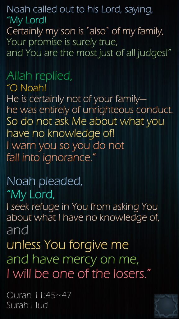 Noah called out to his Lord, saying, “My Lord! Certainly my son is ˹also˺ of my family, Your promise is surely true, and You are the most just of all judges!”Allah replied, “O Noah! He is certainly not of your family—he was entirely of unrighteous conduct. So do not ask Me about what you have no knowledge of! I warn you so you do not fall into ignorance.”Noah pleaded, “My Lord, I seek refuge in You from asking You about what I have no knowledge of,and unless You forgive me and have mercy on me, I will be one of the losers.”Quran 11:45~47Surah Hud