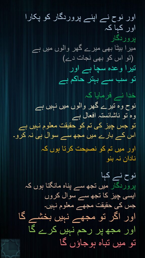 اور نوح نے اپنے پروردگار کو پکارا 
اور کہا کہ 
پروردگار 
میرا بیٹا بھی میرے گھر والوں میں ہے
 (تو اس کو بھی نجات دے) 
تیرا وعدہ سچا ہے اور 
تو سب سے بہتر حاکم ہے 

خدا نے فرمایا کہ 
نوح وہ تیرے گھر والوں میں نہیں ہے 
وہ تو ناشائستہ افعال ہے 
تو جس چیز کی تم کو حقیقت معلوم نہیں ہے اس کے بارے میں مجھ سے سوال ہی نہ کرو۔ 

اور میں تم کو نصیحت کرتا ہوں کہ 
نادان نہ بنو 

نوح نے کہا 
پروردگار میں تجھ سے پناہ مانگتا ہوں کہ 
ایسی چیز کا تجھ سے سوال کروں 
جس کی حقیقت مجھے معلوم نہیں۔ 
اور اگر تو مجھے نہیں بخشے گا 
اور مجھ پر رحم نہیں کرے گا 
تو میں تباہ ہوجاؤں گا 
