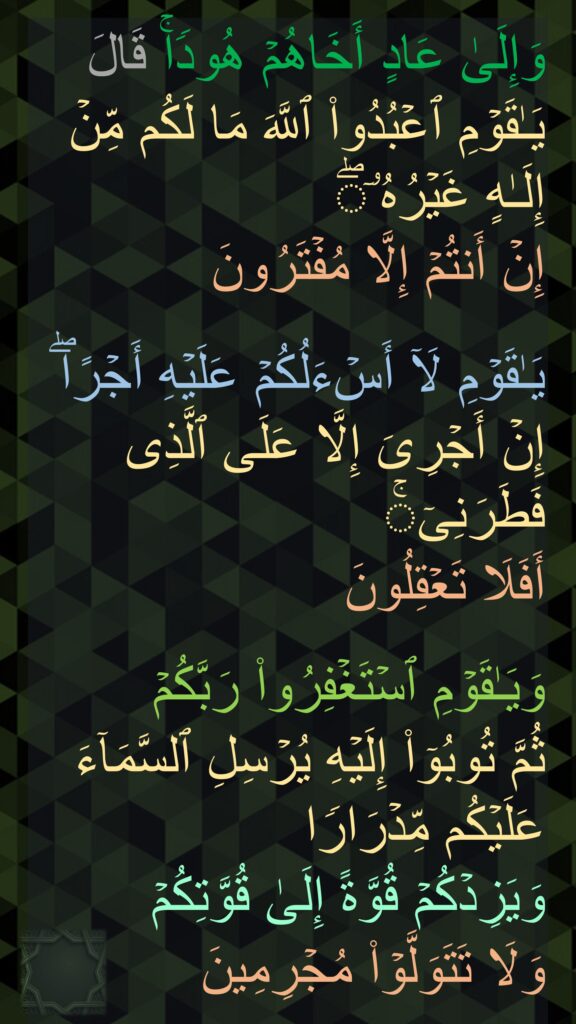 وَإِلَىٰ عَادٍ أَخَاهُمۡ هُودࣰاۚ قَالَ یَـٰقَوۡمِ ٱعۡبُدُوا۟ ٱللَّهَ مَا لَكُم مِّنۡ إِلَـٰهٍ غَیۡرُهُۥۤۖ 
إِنۡ أَنتُمۡ إِلَّا مُفۡتَرُونَ

یَـٰقَوۡمِ لَاۤ أَسۡءَلُكُمۡ عَلَیۡهِ أَجۡرًاۖ إِنۡ أَجۡرِیَ إِلَّا عَلَى ٱلَّذِی فَطَرَنِیۤۚ 
أَفَلَا تَعۡقِلُونَ

وَیَـٰقَوۡمِ ٱسۡتَغۡفِرُوا۟ رَبَّكُمۡ 
ثُمَّ تُوبُوۤا۟ إِلَیۡهِ یُرۡسِلِ ٱلسَّمَاۤءَ عَلَیۡكُم مِّدۡرَارࣰا 
وَیَزِدۡكُمۡ قُوَّةً إِلَىٰ قُوَّتِكُمۡ 
وَلَا تَتَوَلَّوۡا۟ مُجۡرِمِینَ
‏‏‏‏‏‏‏
