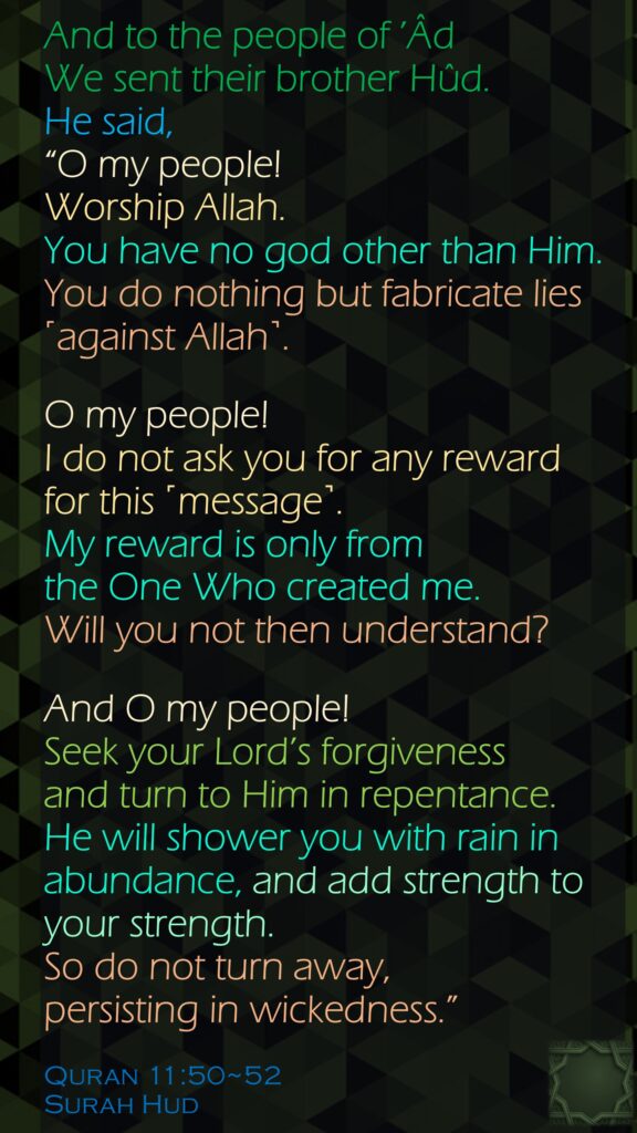 And to the people of ’Âd We sent their brother Hûd. He said, “O my people! Worship Allah. You have no god other than Him. You do nothing but fabricate lies ˹against Allah˺.O my people! I do not ask you for any reward for this ˹message˺. My reward is only from the One Who created me. Will you not then understand?And O my people! Seek your Lord’s forgiveness and turn to Him in repentance. He will shower you with rain in abundance, and add strength to your strength. So do not turn away, persisting in wickedness.”Quran 11:50~52Surah Hud