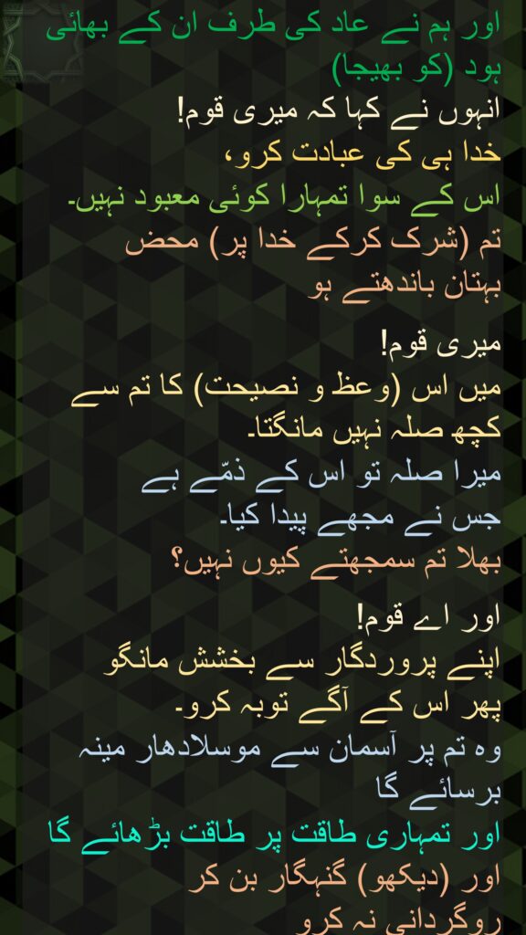 اور ہم نے عاد کی طرف ان کے بھائی ہود (کو بھیجا) 
انہوں نے کہا کہ میری قوم! 
خدا ہی کی عبادت کرو، 
اس کے سوا تمہارا کوئی معبود نہیں۔ 
تم (شرک کرکے خدا پر) محض 
بہتان باندھتے ہو 

میری قوم! 
میں اس (وعظ و نصیحت) کا تم سے کچھ صلہ نہیں مانگتا۔ 
میرا صلہ تو اس کے ذمّے ہے 
جس نے مجھے پیدا کیا۔ 
بھلا تم سمجھتے کیوں نہیں؟ 

اور اے قوم! 
اپنے پروردگار سے بخشش مانگو 
پھر اس کے آگے توبہ کرو۔ 
وہ تم پر آسمان سے موسلادھار مینہ برسائے گا 
اور تمہاری طاقت پر طاقت بڑھائے گا اور (دیکھو) گنہگار بن کر 
روگردانی نہ کرو
