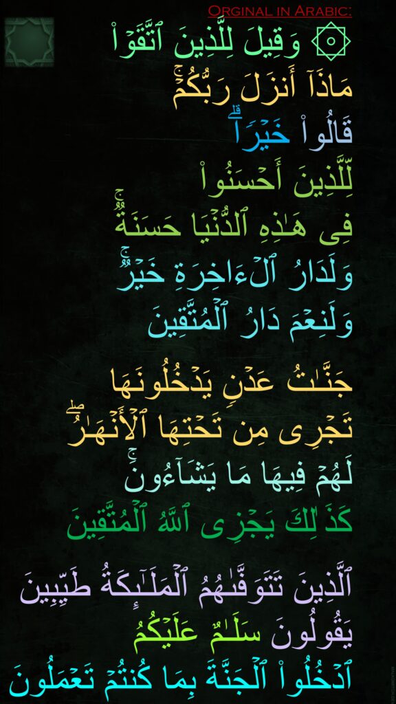 ۞ وَقِیلَ لِلَّذِینَ ٱتَّقَوۡا۟ 
مَاذَاۤ أَنزَلَ رَبُّكُمۡۚ 
قَالُوا۟ خَیۡرࣰاۗ 
لِّلَّذِینَ أَحۡسَنُوا۟ 
فِی هَـٰذِهِ ٱلدُّنۡیَا حَسَنَةࣱۚ 
وَلَدَارُ ٱلۡءَاخِرَةِ خَیۡرࣱۚ 
وَلَنِعۡمَ دَارُ ٱلۡمُتَّقِینَ

جَنَّـٰتُ عَدۡنࣲ یَدۡخُلُونَهَا 
تَجۡرِی مِن تَحۡتِهَا ٱلۡأَنۡهَـٰرُۖ 
لَهُمۡ فِیهَا مَا یَشَاۤءُونَۚ 
كَذَ ٰلِكَ یَجۡزِی ٱللَّهُ ٱلۡمُتَّقِینَ

ٱلَّذِینَ تَتَوَفَّىٰهُمُ ٱلۡمَلَـٰۤىِٕكَةُ طَیِّبِینَ یَقُولُونَ سَلَـٰمٌ عَلَیۡكُمُ 
ٱدۡخُلُوا۟ ٱلۡجَنَّةَ بِمَا كُنتُمۡ تَعۡمَلُونَ
