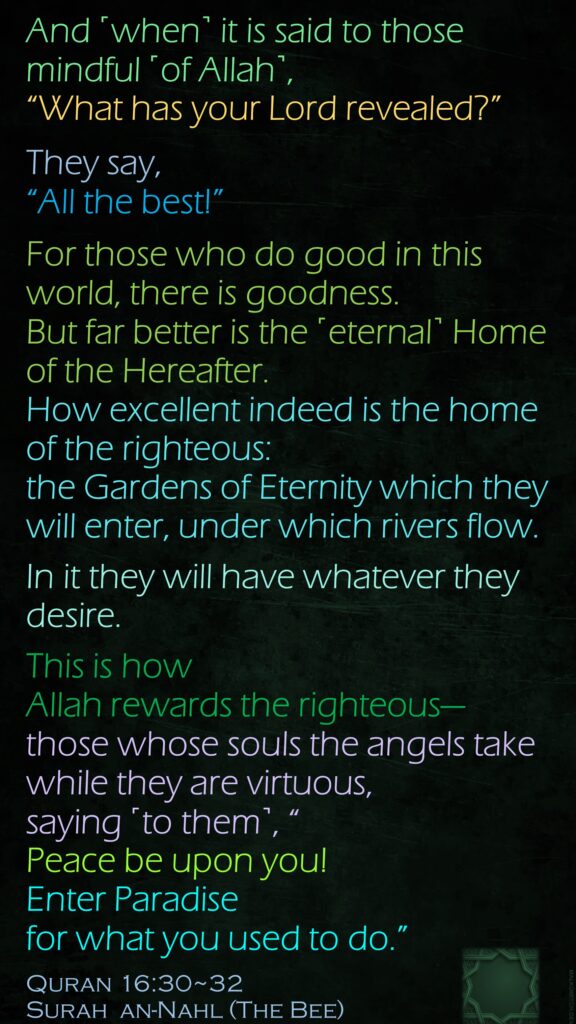 And ˹when˺ it is said to those mindful ˹of Allah˺, “What has your Lord revealed?”They say, “All the best!” For those who do good in this world, there is goodness. But far better is the ˹eternal˺ Home of the Hereafter. How excellent indeed is the home of the righteous:the Gardens of Eternity which they will enter, under which rivers flow.In it they will have whatever they desire. This is how Allah rewards the righteous—those whose souls the angels take while they are virtuous, saying ˹to them˺, “Peace be upon you! Enter Paradise for what you used to do.”Quran 16:30~32Surah  an-Nahl (The Bee) 