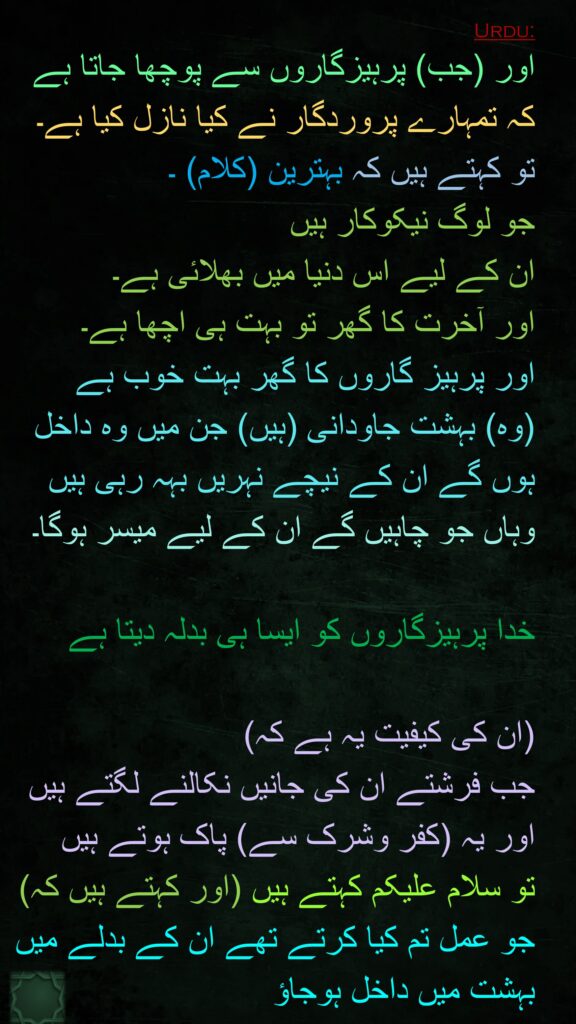 اور (جب) پرہیزگاروں سے پوچھا جاتا ہے کہ تمہارے پروردگار نے کیا نازل کیا ہے۔ تو کہتے ہیں کہ بہترین (کلام) ۔ 
جو لوگ نیکوکار ہیں 
ان کے لیے اس دنیا میں بھلائی ہے۔ 
اور آخرت کا گھر تو بہت ہی اچھا ہے۔ 
اور پرہیز گاروں کا گھر بہت خوب ہے 
(وہ) بہشت جاودانی (ہیں) جن میں وہ داخل ہوں گے ان کے نیچے نہریں بہہ رہی ہیں وہاں جو چاہیں گے ان کے لیے میسر ہوگا۔

خدا پرہیزگاروں کو ایسا ہی بدلہ دیتا ہے 

(ان کی کیفیت یہ ہے کہ) 
جب فرشتے ان کی جانیں نکالنے لگتے ہیں 
اور یہ (کفر وشرک سے) پاک ہوتے ہیں 
تو سلام علیکم کہتے ہیں (اور کہتے ہیں کہ) جو عمل تم کیا کرتے تھے ان کے بدلے میں بہشت میں داخل ہوجاؤ 
