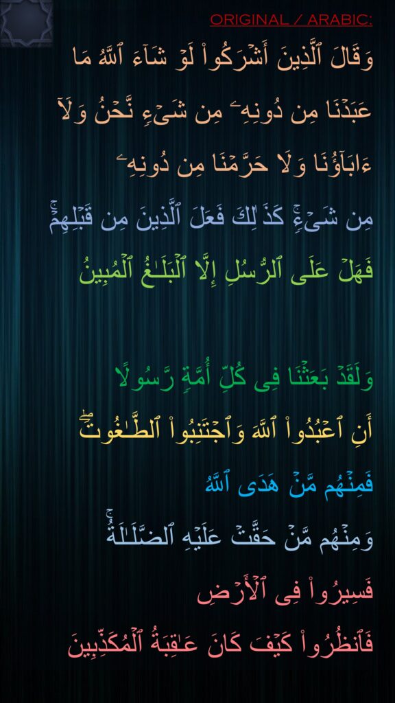 وَقَالَ ٱلَّذِینَ أَشۡرَكُوا۟ لَوۡ شَاۤءَ ٱللَّهُ مَا عَبَدۡنَا مِن دُونِهِۦ مِن شَیۡءࣲ نَّحۡنُ وَلَاۤ ءَابَاۤؤُنَا وَلَا حَرَّمۡنَا مِن دُونِهِۦ 
مِن شَیۡءࣲۚ كَذَ ٰلِكَ فَعَلَ ٱلَّذِینَ مِن قَبۡلِهِمۡۚ 
فَهَلۡ عَلَى ٱلرُّسُلِ إِلَّا ٱلۡبَلَـٰغُ ٱلۡمُبِینُ

وَلَقَدۡ بَعَثۡنَا فِی كُلِّ أُمَّةࣲ رَّسُولًا 
أَنِ ٱعۡبُدُوا۟ ٱللَّهَ وَٱجۡتَنِبُوا۟ ٱلطَّـٰغُوتَۖ 
فَمِنۡهُم مَّنۡ هَدَى ٱللَّهُ 
وَمِنۡهُم مَّنۡ حَقَّتۡ عَلَیۡهِ ٱلضَّلَـٰلَةُۚ 
فَسِیرُوا۟ فِی ٱلۡأَرۡضِ 
فَٱنظُرُوا۟ كَیۡفَ كَانَ عَـٰقِبَةُ ٱلۡمُكَذِّبِینَ