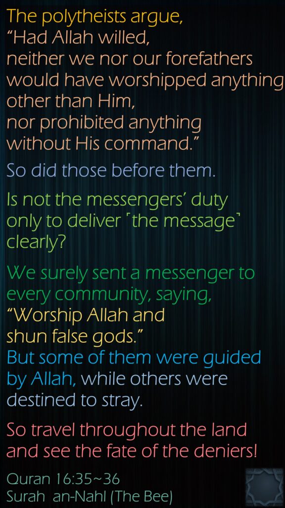 The polytheists argue, “Had Allah willed, neither we nor our forefathers would have worshipped anything other than Him, nor prohibited anything without His command.” So did those before them. Is not the messengers’ duty only to deliver ˹the message˺ clearly?We surely sent a messenger to every community, saying, “Worship Allah and shun false gods.” But some of them were guided by Allah, while others were destined to stray. So travel throughout the land and see the fate of the deniers!Quran 16:35~36Surah  an-Nahl (The Bee) 