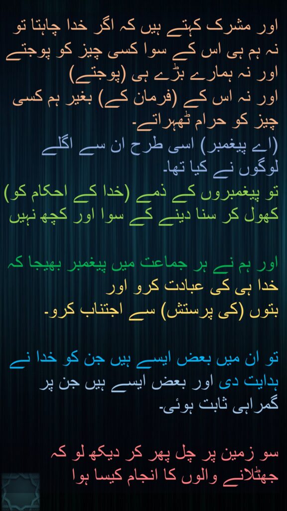 اور مشرک کہتے ہیں کہ اگر خدا چاہتا تو نہ ہم ہی اس کے سوا کسی چیز کو پوجتے اور نہ ہمارے بڑے ہی (پوجتے) 
اور نہ اس کے (فرمان کے) بغیر ہم کسی چیز کو حرام ٹھہراتے۔ 
(اے پیغمبر) اسی طرح ان سے اگلے لوگوں نے کیا تھا۔ 
تو پیغمبروں کے ذمے (خدا کے احکام کو) کھول کر سنا دینے کے سوا اور کچھ نہیں 

اور ہم نے ہر جماعت میں پیغمبر بھیجا کہ خدا ہی کی عبادت کرو اور 
بتوں (کی پرستش) سے اجتناب کرو۔
 
تو ان میں بعض ایسے ہیں جن کو خدا نے ہدایت دی اور بعض ایسے ہیں جن پر گمراہی ثابت ہوئی۔ 

سو زمین پر چل پھر کر دیکھ لو کہ جھٹلانے والوں کا انجام کیسا ہوا 
