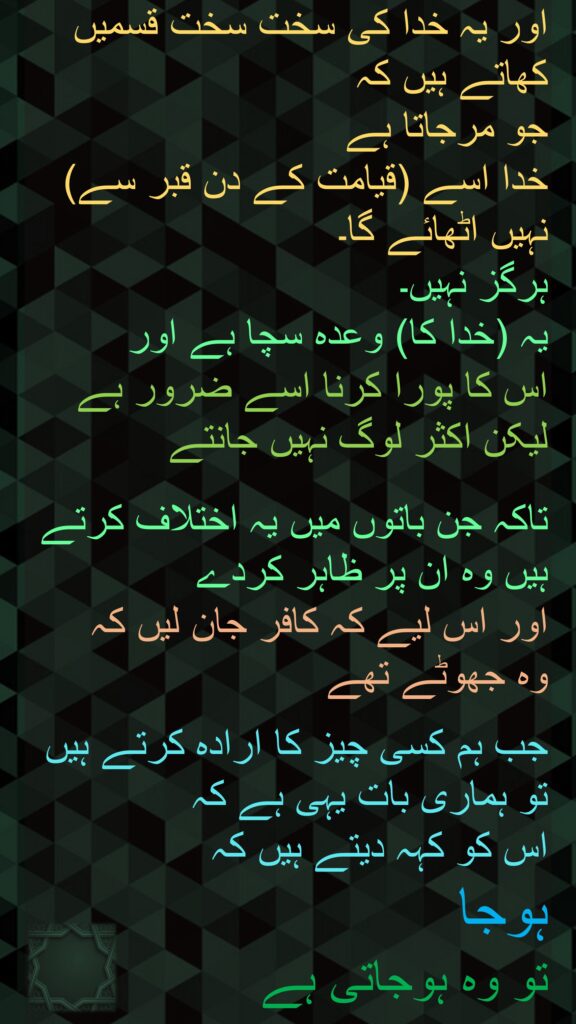 اور یہ خدا کی سخت سخت قسمیں کھاتے ہیں کہ 
جو مرجاتا ہے 
خدا اسے (قیامت کے دن قبر سے) نہیں اٹھائے گا۔ 
ہرگز نہیں۔ 
یہ (خدا کا) وعدہ سچا ہے اور 
اس کا پورا کرنا اسے ضرور ہے لیکن اکثر لوگ نہیں جانتے 

تاکہ جن باتوں میں یہ اختلاف کرتے ہیں وہ ان پر ظاہر کردے 
اور اس لیے کہ کافر جان لیں کہ 
وہ جھوٹے تھے 

جب ہم کسی چیز کا ارادہ کرتے ہیں تو ہماری بات یہی ہے کہ 
اس کو کہہ دیتے ہیں کہ 
ہوجا 
تو وہ ہوجاتی ہے