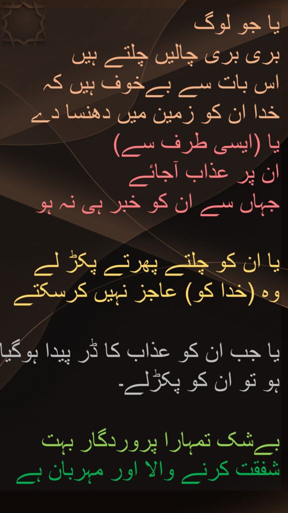 یا جو لوگ 
بری بری چالیں چلتے ہیں 
اس بات سے بےخوف ہیں کہ 
خدا ان کو زمین میں دھنسا دے 
یا (ایسی طرف سے) 
ان پر عذاب آجائے 
جہاں سے ان کو خبر ہی نہ ہو 

یا ان کو چلتے پھرتے پکڑ لے 
وہ (خدا کو) عاجز نہیں کرسکتے 

یا جب ان کو عذاب کا ڈر پیدا ہوگیا ہو تو ان کو پکڑلے۔

بےشک تمہارا پروردگار بہت شفقت کرنے والا اور مہربان ہے
