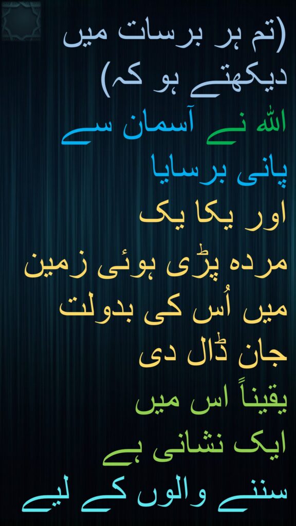 (تم ہر برسات میں دیکھتے ہو کہ) 
اللہ نے آسمان سے پانی برسایا 
اور یکا یک 
مردہ پڑی ہوئی زمین میں اُس کی بدولت جان ڈال دی 
یقیناً اس میں 
ایک نشانی ہے 
سننے والوں کے لیے 
