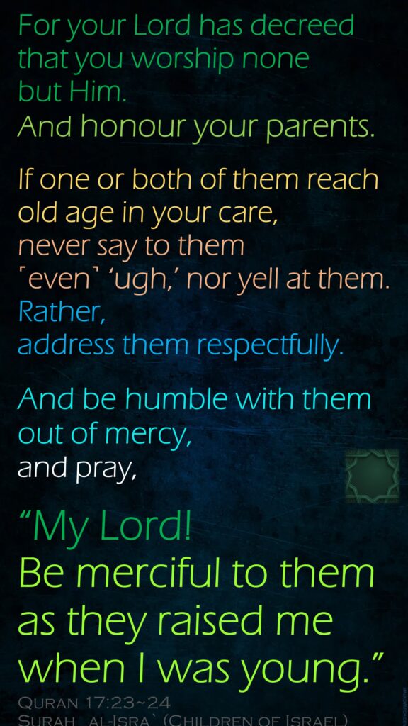 For your Lord has decreed that you worship none but Him. 
And honour your parents. 
If one or both of them reach old age in your care, never say to them ˹even˺ ‘ugh,’ nor yell at them. Rather, address them respectfully.
And be humble with them out of mercy, and pray, 
“My Lord! Be merciful to them as they raised me when I was young.”
Quran 17:23~24
Surah   al-Isra` 
(Children of Israel) 