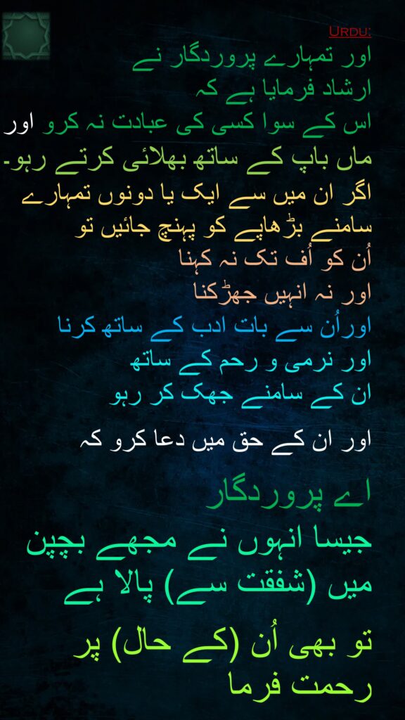 اور تمہارے پروردگار نے 
ارشاد فرمایا ہے کہ 
اس کے سوا کسی کی عبادت نہ کرو اور 
ماں باپ کے ساتھ بھلائی کرتے رہو۔ 
اگر ان میں سے ایک یا دونوں تمہارے سامنے بڑھاپے کو پہنچ جائیں تو 
اُن کو اُف تک نہ کہنا 
اور نہ انہیں جھڑکنا 
اوراُن سے بات ادب کے ساتھ کرنا 
اور نرمی و رحم کے ساتھ 
ان کے سامنے جھک کر رہو

اور ان کے حق میں دعا کرو کہ
 
اے پروردگار
جیسا انہوں نے مجھے بچپن میں (شفقت سے) پالا ہے
 
تو بھی اُن (کے حال) پر رحمت فرما
