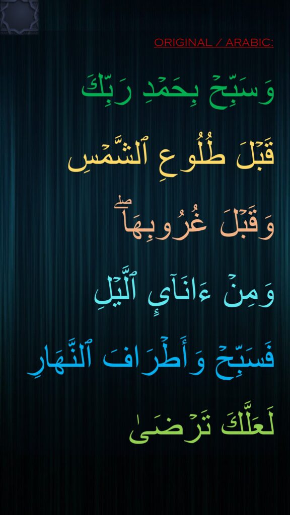 وَسَبِّحۡ بِحَمۡدِ رَبِّكَ 
قَبۡلَ طُلُوعِ ٱلشَّمۡسِ وَقَبۡلَ غُرُوبِهَاۖ 
وَمِنۡ ءَانَاۤىِٕ ٱلَّیۡلِ 
فَسَبِّحۡ وَأَطۡرَافَ ٱلنَّهَارِ لَعَلَّكَ تَرۡضَىٰ
