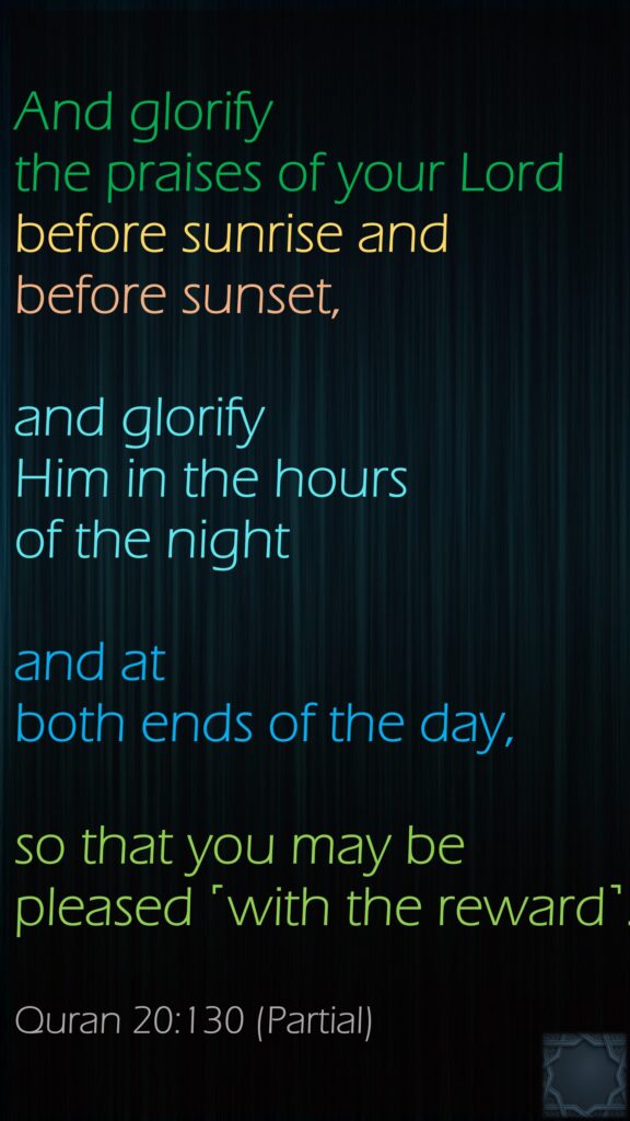 And glorify the praises of your Lord before sunrise and before sunset, and glorify Him in the hours of the night and at both ends of the day, so that you may be pleased ˹with the reward˺.Quran 20:130 (Partial)