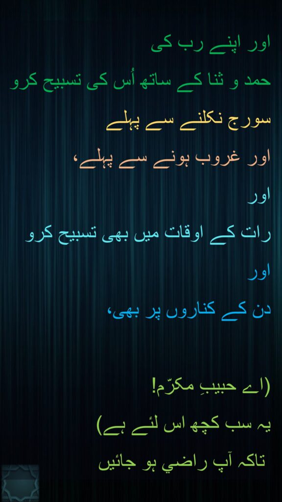 اور اپنے رب کی 
حمد و ثنا کے ساتھ اُس کی تسبیح کرو 
سورج نکلنے سے پہلے
اور غروب ہونے سے پہلے، 
اور 
رات کے اوقات میں بھی تسبیح کرو 
اور 
دن کے کناروں پر بھی، 

(اے حبيبِ مکرّم! 
يہ سب کچھ اس لئے ہے)
 تاکہ آپ راضي ہو جائيں
