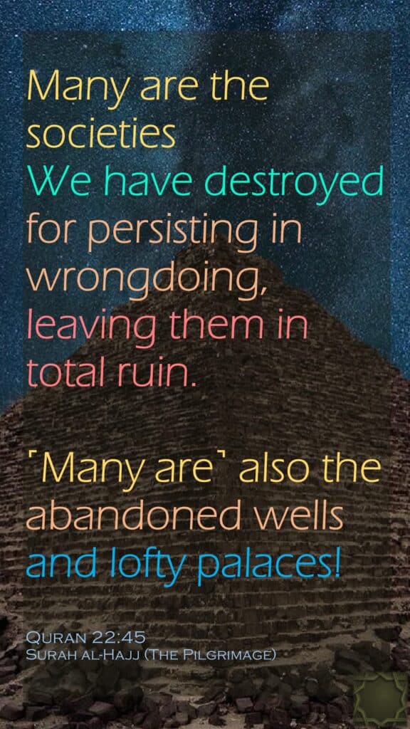 Many are the societies We have destroyed for persisting in wrongdoing, leaving them in total ruin.˹Many are˺ also the abandoned wells and lofty palaces!Quran 22:45Surah al-Hajj (The Pilgrimage)