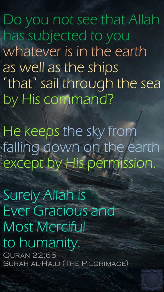 Do you not see that Allah has subjected to you whatever is in the earth as well as the ships ˹that˺ sail through the sea by His command? He keeps the sky from falling down on the earth except by His permission. Surely Allah is Ever Gracious and Most Merciful to humanity.Quran 22:65Surah al-Hajj (The Pilgrimage)