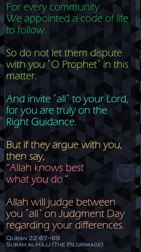 For every community We appointed a code of life to follow. So do not let them dispute with you ˹O Prophet˺ in this matter. And invite ˹all˺ to your Lord, for you are truly on the Right Guidance.But if they argue with you, then say, “Allah knows best what you do.”Allah will judge between you ˹all˺ on Judgment Day regarding your differences.Quran 22:67~69Surah al-Hajj (The Pilgrimage)