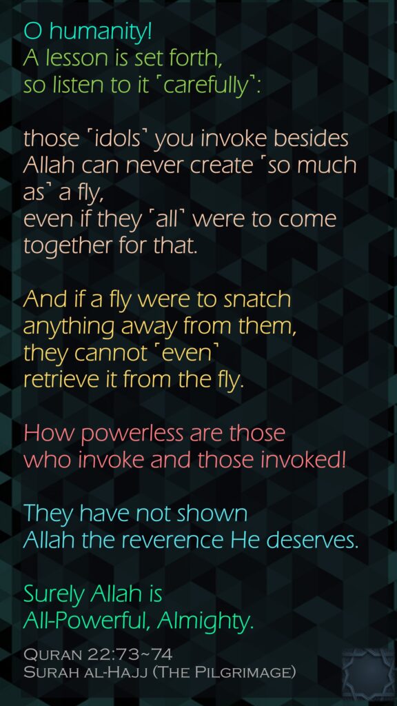 O humanity! A lesson is set forth, so listen to it ˹carefully˺: those ˹idols˺ you invoke besides Allah can never create ˹so much as˺ a fly, even if they ˹all˺ were to come together for that. And if a fly were to snatch anything away from them, they cannot ˹even˺ retrieve it from the fly. How powerless are those who invoke and those invoked!They have not shown Allah the reverence He deserves. Surely Allah is All-Powerful, Almighty.Quran 22:73~74Surah al-Hajj (The Pilgrimage)