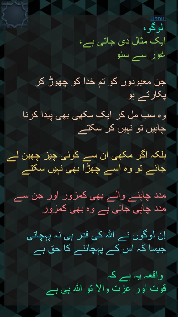 لوگو، 
ایک مثال دی جاتی ہے، 
غور سے سنو 

جن معبودوں کو تم خدا کو چھوڑ کر پکارتے ہو 

وہ سب مِل کر ایک مکھی بھی پیدا کرنا چاہیں تو نہیں کر سکتے
 
بلکہ اگر مکھی ان سے کوئی چیز چھین لے جائے تو وہ اسے چھڑا بھی نہیں سکتے 

مدد چاہنے والے بھی کمزور اور جن سے مدد چاہی جاتی ہے وہ بھی کمزور 

اِن لوگوں نے اللہ کی قدر ہی نہ پہچانی 
جیسا کہ اس کے پہچاننے کا حق ہے

 واقعہ یہ ہے کہ 
قوت اور عزت والا تو اللہ ہی ہے
