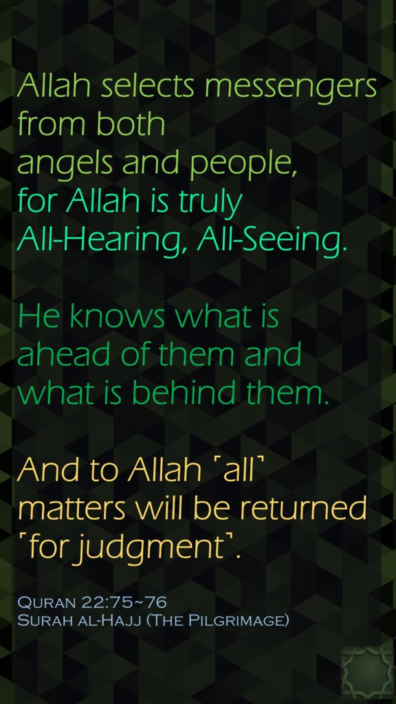 Allah selects messengers from both angels and people, for Allah is truly All-Hearing, All-Seeing.He knows what is ahead of them and what is behind them. And to Allah ˹all˺ matters will be returned ˹for judgment˺.Quran 22:75~76Surah al-Hajj (The Pilgrimage)