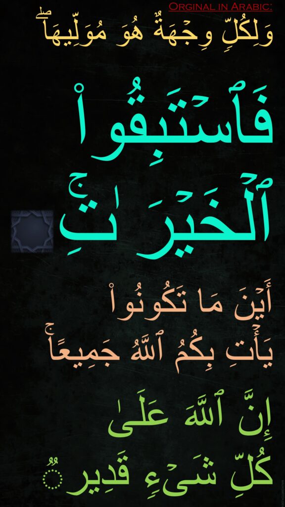 وَلِكُلࣲّ وِجۡهَةٌ هُوَ مُوَلِّیهَاۖ

فَٱسۡتَبِقُوا۟ ٱلۡخَیۡرَ ٰتِۚ 

أَیۡنَ مَا تَكُونُوا۟ 
یَأۡتِ بِكُمُ ٱللَّهُ جَمِیعًاۚ 

إِنَّ ٱللَّهَ عَلَىٰ 
كُلِّ شَیۡءࣲ قَدِیرࣱ