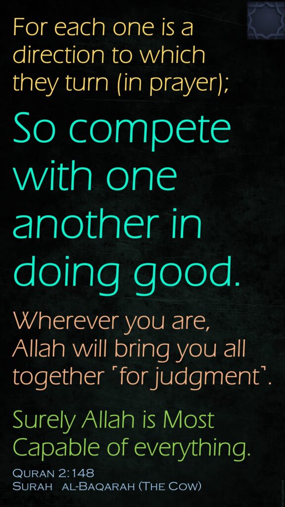 For each one is a direction to which they turn (in prayer);So compete with one another in doing good.Wherever you are, Allah will bring you all together ˹for judgment˺. Surely Allah is Most Capable of everything.Quran 2:148Surah   al-Baqarah (The Cow) 