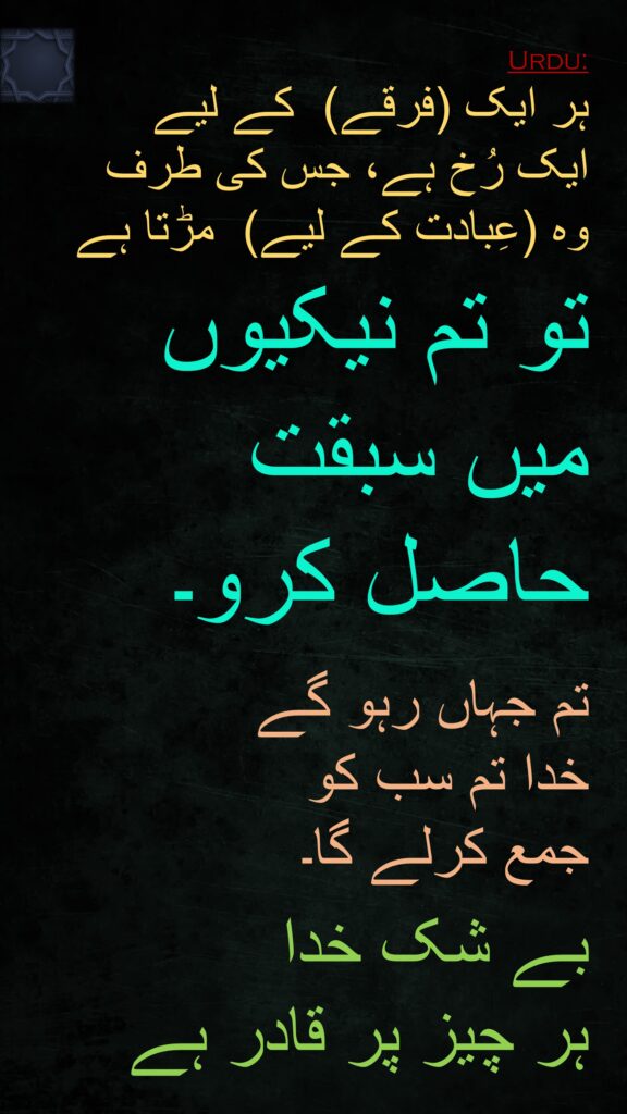 ہر ایک (فرقے)  کے لیے 
ایک رُخ ہے، جس کی طرف 
وہ (عِبادت کے لیے)  مڑتا ہے
تو تم نیکیوں میں سبقت حاصل کرو۔ 

تم جہاں رہو گے 
خدا تم سب کو 
جمع کرلے گا۔ 

بے شک خدا 
ہر چیز پر قادر ہے