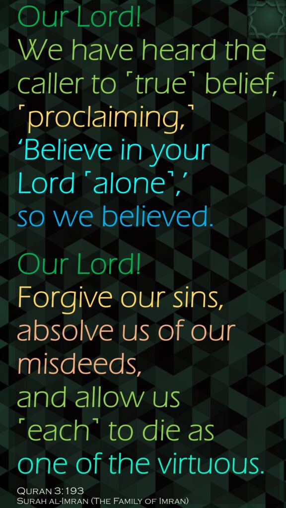 Our Lord! We have heard the caller to ˹true˺ belief, ˹proclaiming,˺ ‘Believe in your Lord ˹alone˺,’ so we believed. Our Lord! Forgive our sins, absolve us of our misdeeds, and allow us ˹each˺ to die as one of the virtuous.Quran 3:193Surah al-Imran (The Family of Imran) 